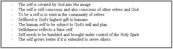 Text Box: -	The self is created by God into His image.
-	The self is self-conscious and also conscious of other selves and God.
-	To be a self is to exist in the community of selves.
-	Selfhood is God's highest gift to humans.
-	The human self to be subject to God's will and plan.
-	Selfishness reflects a false self.
-	Self needs to be humbled and brought under control of the Holy Spirit.
-	The self grows better if it is extended to serve others.

