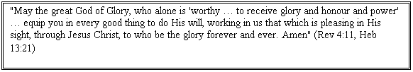 Text Box: "May the great God of Glory, who alone is 'worthy  to receive glory and honour and power'  equip you in every good thing to do His will, working in us that which is pleasing in His sight, through Jesus Christ, to who be the glory forever and ever. Amen" (Rev 4:11, Heb 13:21)