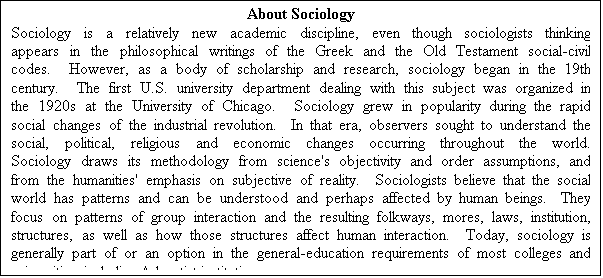 Text Box: About Sociology
Sociology is a relatively new academic discipline, even though sociologists thinking appears in the philosophical writings of the Greek and the Old Testament social-civil codes.  However, as a body of scholarship and research, sociology began in the 19th century.  The first U.S. university department dealing with this subject was organized in the 1920s at the University of Chicago.  Sociology grew in popularity during the rapid social changes of the industrial revolution.  In that era, observers sought to understand the social, political, religious and economic changes occurring throughout the world.  Sociology draws its methodology from science's objectivity and order assumptions, and from the humanities' emphasis on subjective of reality.  Sociologists believe that the social world has patterns and can be understood and perhaps affected by human beings.  They focus on patterns of group interaction and the resulting folkways, mores, laws, institution, structures, as well as how those structures affect human interaction.  Today, sociology is generally part of or an option in the general-education requirements of most colleges and universities, including Adventist institutions.
